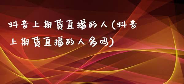 抖音上期货直播的人(抖音上期货直播的人多吗)_https://www.zcsm.com.cn_期货行情_第1张