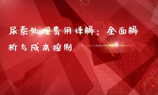 尿素处理费用详解：全面解析与成本控制_https://www.zcsm.com.cn_原油期货_第1张