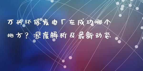 万兴环保发电厂在成功哪个地方？深度解析及最新动态_https://www.zcsm.com.cn_期货行情_第1张