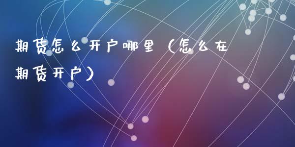 期货怎么开户哪里（怎么在期货开户）_https://www.zcsm.com.cn_期货培训_第1张