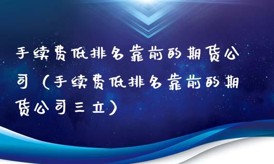 手续费低排名靠前的期货公司（手续费低排名靠前的期货公司三立）_https://www.zcsm.com.cn_期货百科_第1张