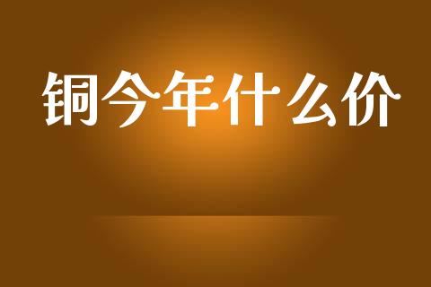 铜今年什么价_https://www.zcsm.com.cn_期货百科_第1张