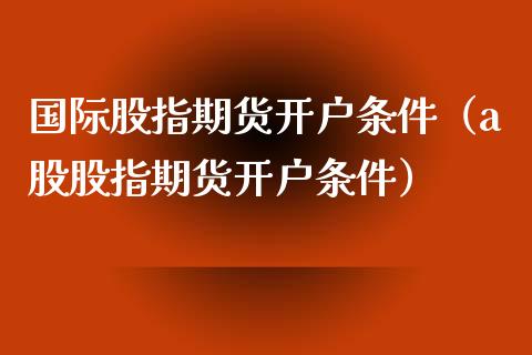 国际股指期货开户条件（a股股指期货开户条件）_https://www.zcsm.com.cn_期货培训_第1张