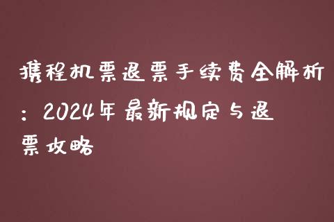 携程机票退票手续费全解析：2024年最新规定与退票攻略_https://www.zcsm.com.cn_期货百科_第1张