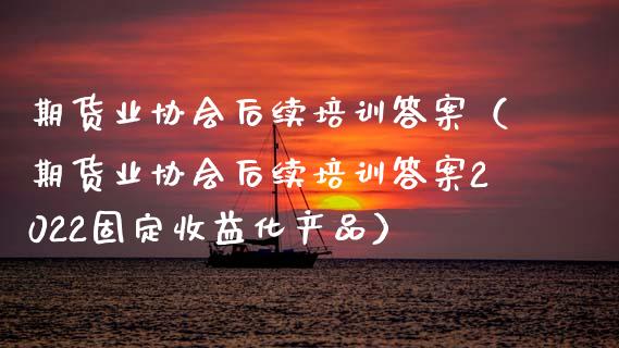 期货业协会后续培训答案（期货业协会后续培训答案2022固定收益化产品）_https://www.zcsm.com.cn_期货培训_第1张