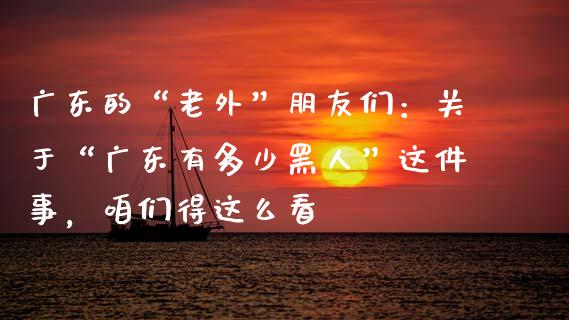 广东的“老外”朋友们：关于“广东有多少黑人”这件事，咱们得这么看_https://www.zcsm.com.cn_期货交易_第1张
