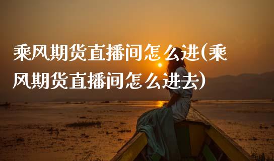 乘风期货直播间怎么进(乘风期货直播间怎么进去)_https://www.zcsm.com.cn_期货培训_第1张