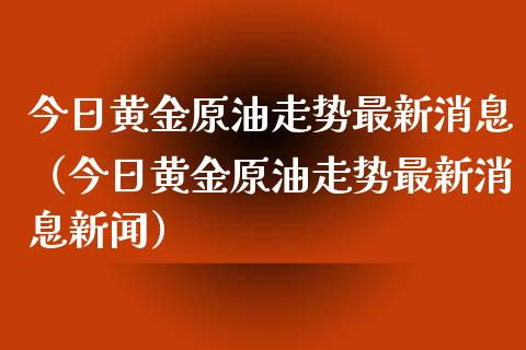 今日黄金原油走势最新消息（今日黄金原油走势最新消息新闻）_https://www.zcsm.com.cn_原油期货_第1张