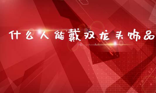 什么人能戴双龙头饰品_https://www.zcsm.com.cn_期货百科_第1张