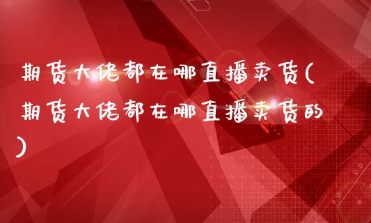 期货大佬都在哪直播卖货(期货大佬都在哪直播卖货的)_https://www.zcsm.com.cn_期货行情_第1张