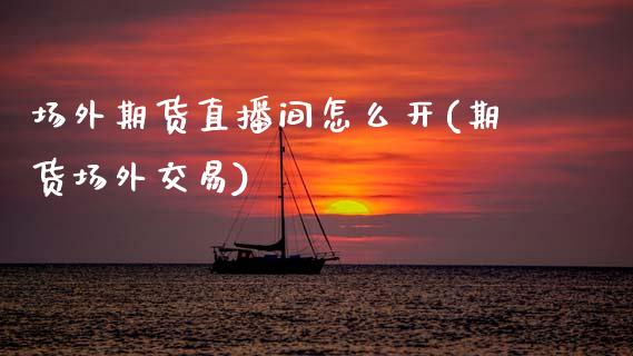 场外期货直播间怎么开(期货场外交易)_https://www.zcsm.com.cn_期货喊单_第1张