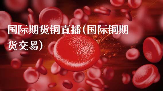 国际期货铜直播(国际铜期货交易)_https://www.zcsm.com.cn_原油期货_第1张
