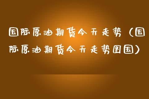国际原油期货今天走势（国际原油期货今天走势图国）_https://www.zcsm.com.cn_原油期货_第1张