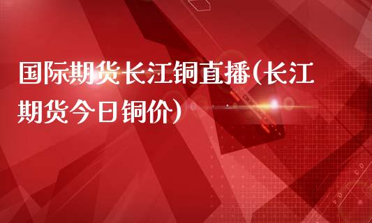 国际期货长江铜直播(长江期货今日铜价)_https://www.zcsm.com.cn_期货行情_第1张