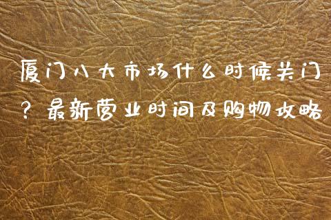 厦门八大市场什么时候关门？最新营业时间及购物攻略_https://www.zcsm.com.cn_原油期货_第1张