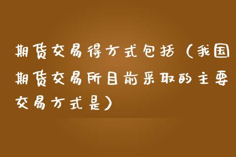 期货交易得方式包括（我国期货交易所目前采取的主要交易方式是）_https://www.zcsm.com.cn_期货行情_第1张
