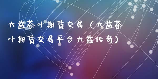 大益茶叶期货交易（大益茶叶期货交易平台大益传奇）_https://www.zcsm.com.cn_期货培训_第1张