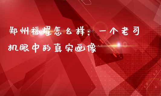 郑州福耀怎么样：一个老司机眼中的真实画像_https://www.zcsm.com.cn_期货交易_第1张