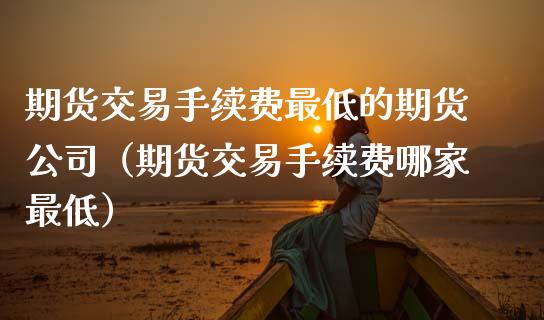 期货交易手续费最低的期货公司（期货交易手续费哪家最低）_https://www.zcsm.com.cn_期货百科_第1张
