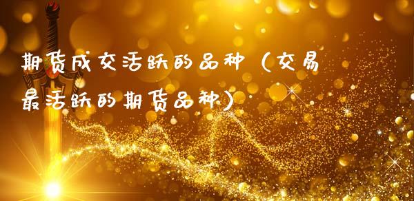 期货成交活跃的品种（交易最活跃的期货品种）_https://www.zcsm.com.cn_期货喊单_第1张