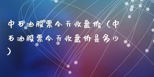 中石油股票今天收盘价（中石油股票今天收盘价是多少）_https://www.zcsm.com.cn_期货培训_第1张