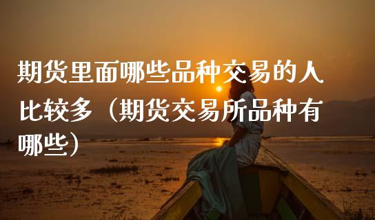期货里面哪些品种交易的人比较多（期货交易所品种有哪些）_https://www.zcsm.com.cn_期货喊单_第1张
