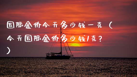 国际金价今天多少钱一克（今天国际金价多少钱1克?）_https://www.zcsm.com.cn_期货行情_第1张