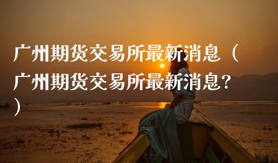广州期货交易所最新消息（广州期货交易所最新消息?）_https://www.zcsm.com.cn_期货喊单_第1张