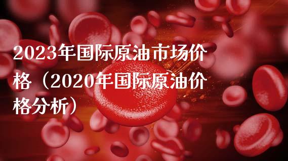 2023年国际原油市场价格（2020年国际原油价格分析）_https://www.zcsm.com.cn_原油期货_第1张