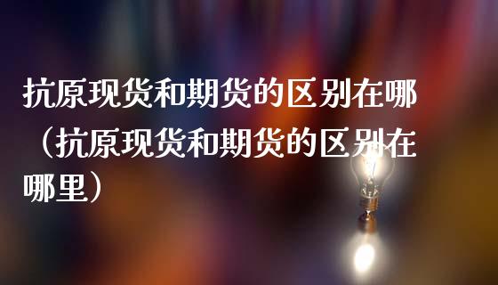 抗原现货和期货的区别在哪（抗原现货和期货的区别在哪里）_https://www.zcsm.com.cn_期货培训_第1张