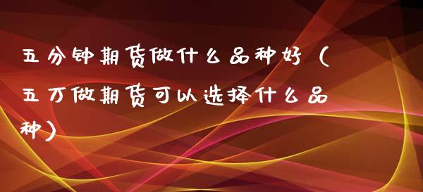 五分钟期货做什么品种好（五万做期货可以选择什么品种）_https://www.zcsm.com.cn_期货喊单_第1张