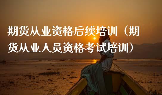期货从业资格后续培训（期货从业人员资格考试培训）_https://www.zcsm.com.cn_期货培训_第1张