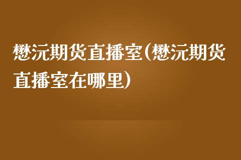 懋沅期货直播室(懋沅期货直播室在哪里)_https://www.zcsm.com.cn_期货培训_第1张