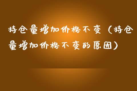 持仓量增加价格不变（持仓量增加价格不变的原因）_https://www.zcsm.com.cn_期货交易_第1张