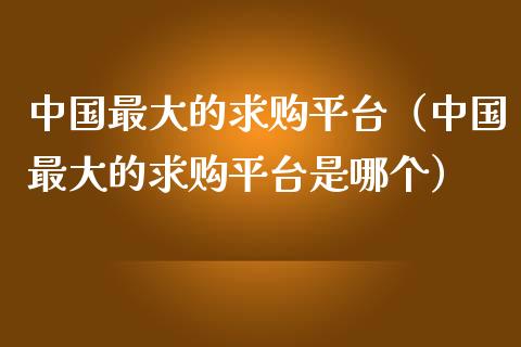 中国最大的求购平台（中国最大的求购平台是哪个）_https://www.zcsm.com.cn_期货行情_第1张