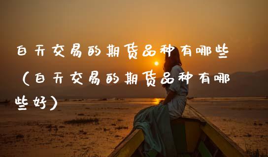 白天交易的期货品种有哪些（白天交易的期货品种有哪些好）_https://www.zcsm.com.cn_期货喊单_第1张