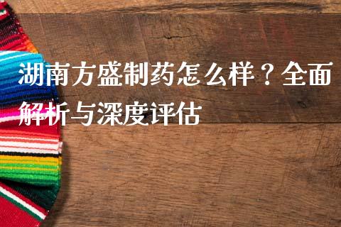 湖南方盛制药怎么样？全面解析与深度评估_https://www.zcsm.com.cn_期货喊单_第1张