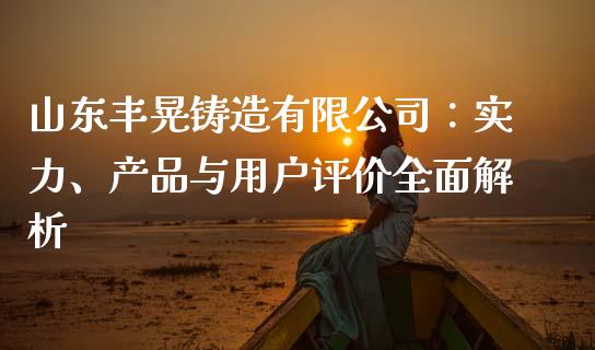 山东丰晃铸造有限公司：实力、产品与用户评价全面解析_https://www.zcsm.com.cn_期货行情_第1张