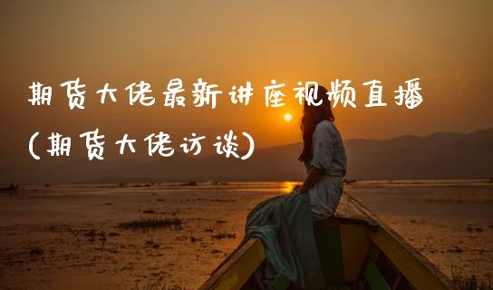 期货大佬最新讲座视频直播(期货大佬访谈)_https://www.zcsm.com.cn_期货培训_第1张