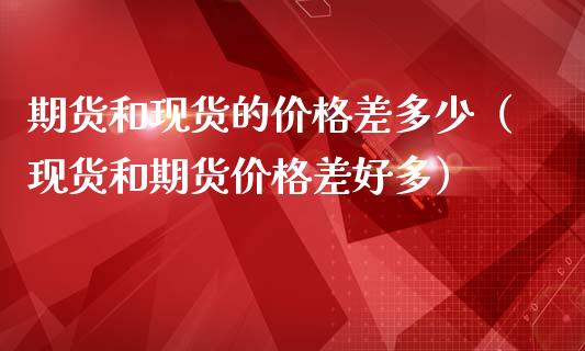 期货和现货的价格差多少（现货和期货价格差好多）_https://www.zcsm.com.cn_期货培训_第1张