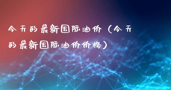今天的最新国际油价（今天的最新国际油价价格）_https://www.zcsm.com.cn_原油期货_第1张