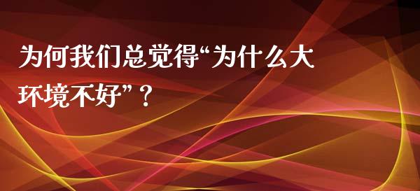 为何我们总觉得“为什么大环境不好”？_https://www.zcsm.com.cn_期货行情_第1张