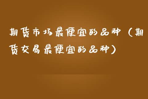 期货市场最便宜的品种（期货交易最便宜的品种）_https://www.zcsm.com.cn_期货喊单_第1张