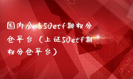 国内合法50etf期权分仓平台（上证50etf期权分仓平台）_https://www.zcsm.com.cn_期货行情_第1张