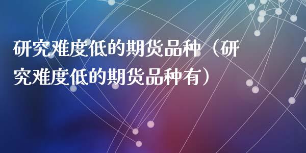 研究难度低的期货品种（研究难度低的期货品种有）_https://www.zcsm.com.cn_期货喊单_第1张