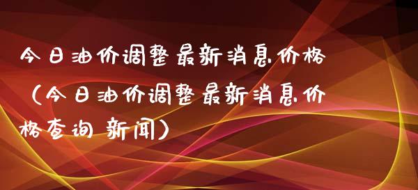 今日油价调整最新消息价格（今日油价调整最新消息价格查询 新闻）_https://www.zcsm.com.cn_原油期货_第1张