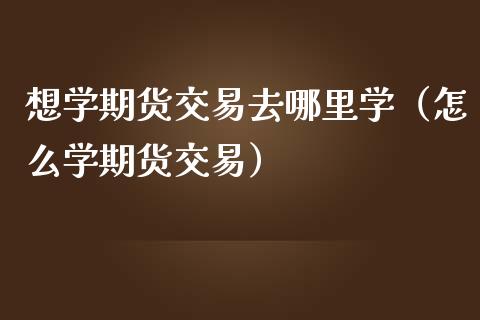 想学期货交易去哪里学（怎么学期货交易）_https://www.zcsm.com.cn_期货行情_第1张