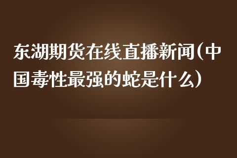 东湖期货在线直播新闻(中国毒性最强的蛇是什么)_https://www.zcsm.com.cn_期货百科_第1张