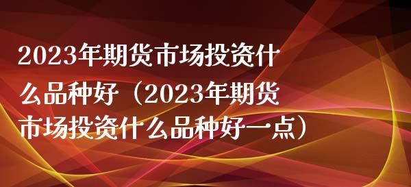 2023年期货市场投资什么品种好（2023年期货市场投资什么品种好一点）_https://www.zcsm.com.cn_期货喊单_第1张