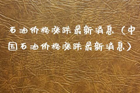 石油价格涨跌最新消息（中国石油价格涨跌最新消息）_https://www.zcsm.com.cn_期货培训_第1张